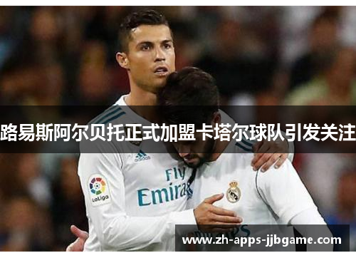 路易斯阿尔贝托正式加盟卡塔尔球队引发关注