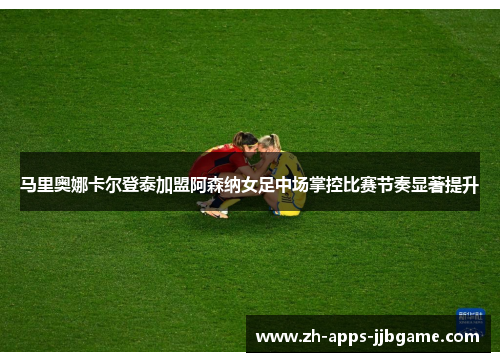 马里奥娜卡尔登泰加盟阿森纳女足中场掌控比赛节奏显著提升