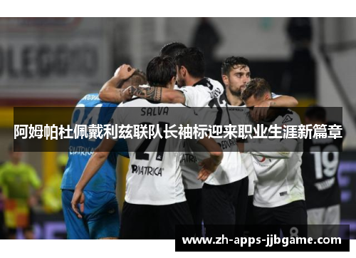 阿姆帕杜佩戴利兹联队长袖标迎来职业生涯新篇章 阿姆帕杜佩戴利兹联队长袖标迎来职业生涯新篇章